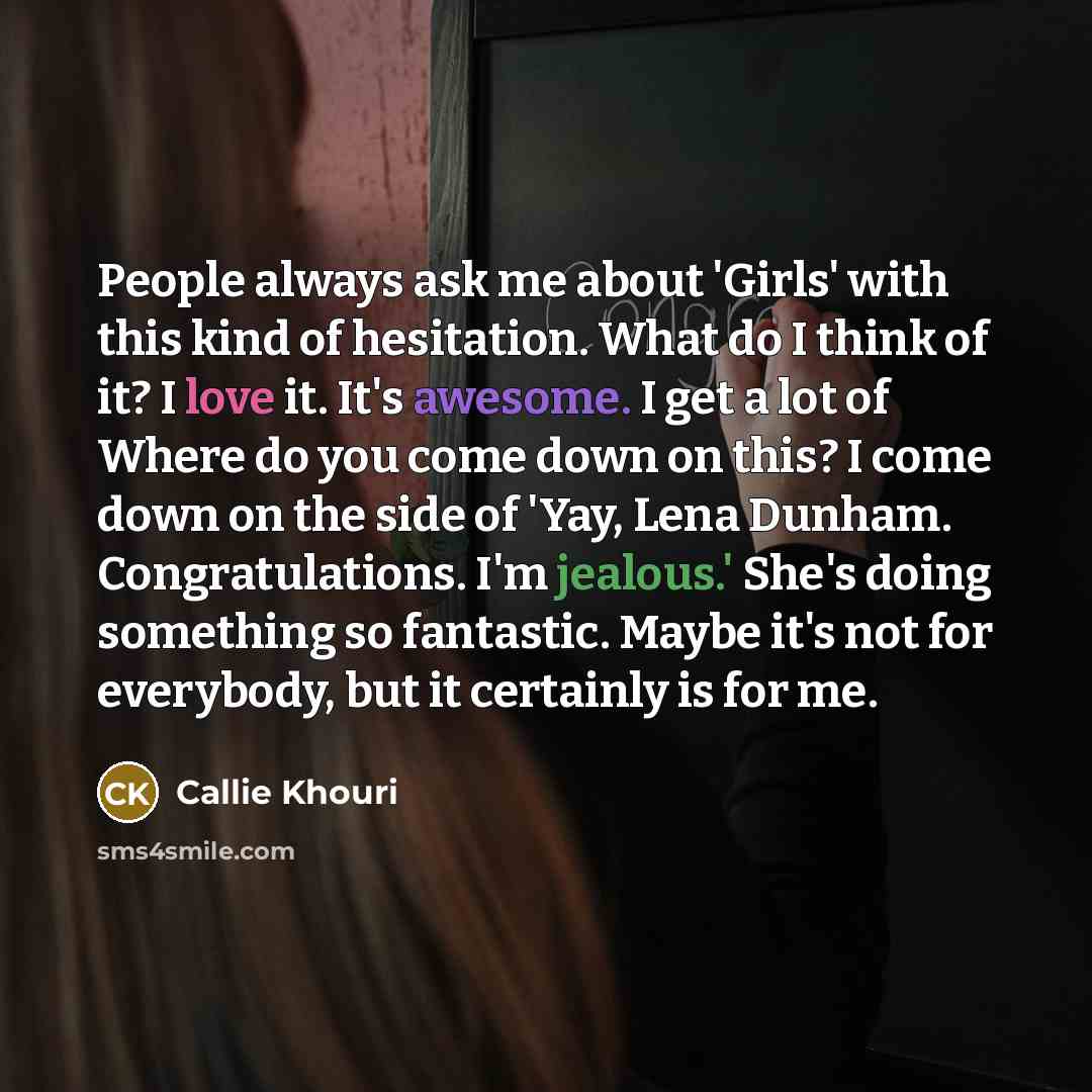 “People always ask me about 'Girls' with this kind of hesitation. What do I think of it? I love it. It's awesome. I get a lot of Where do you come down on this? I come down on the side of 'Yay, Lena Dunham. Congratulations. I'm jealous.' She's doing something so fantastic. Maybe it's not for…” quote by Callie Khouri