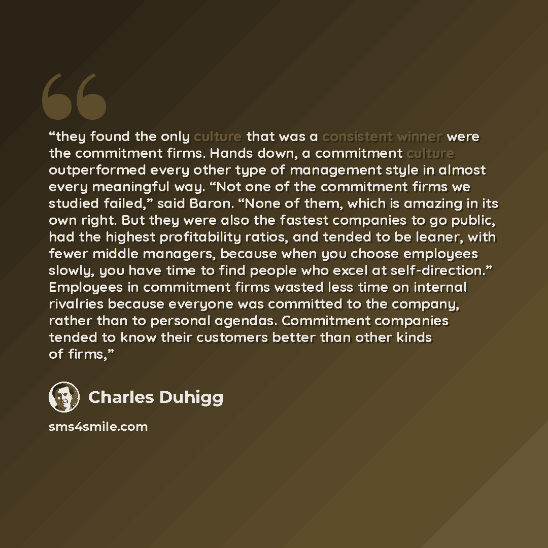 “they found the only culture that was a consistent winner were the commitment firms. Hands down, a commitment culture outperformed every other type of management style in almost every meaningful way. “Not one of the commitment firms we studied failed,” said Baron. “None of them, which is amazing in…” quote by Charles Duhigg