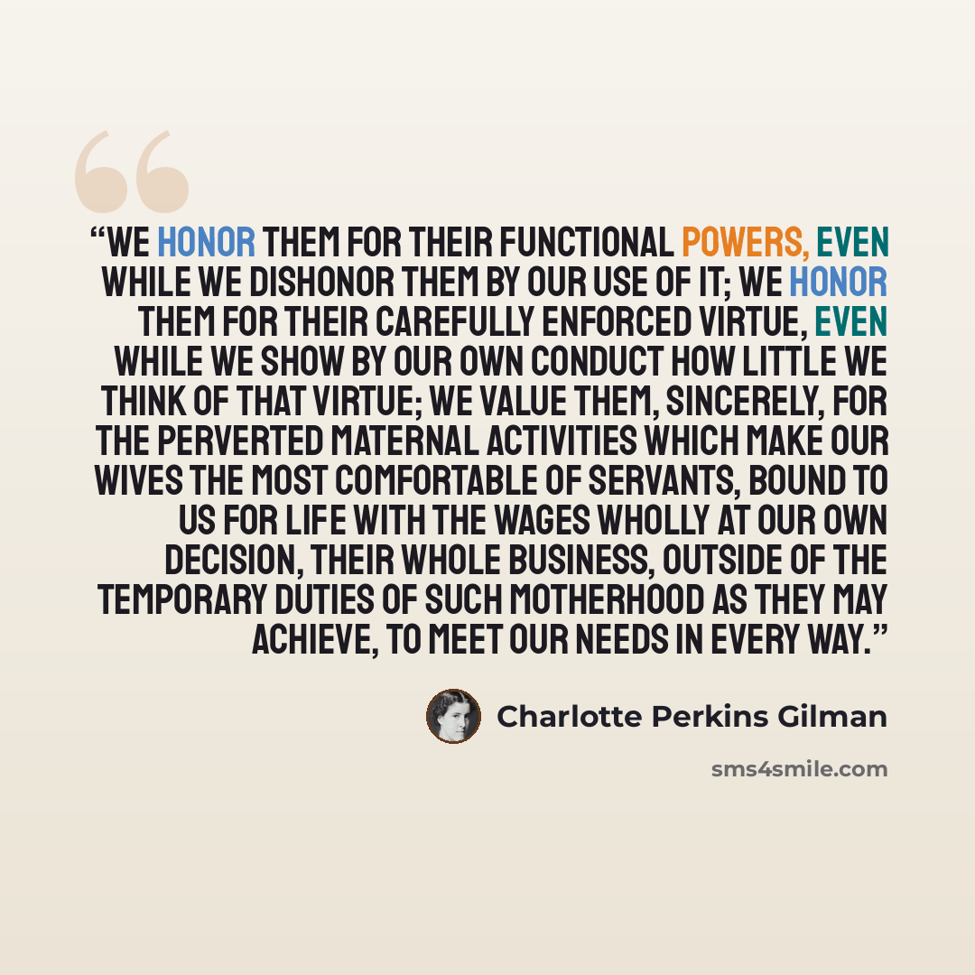“We honor them for their functional powers, even while we dishonor them by our use of it; we honor them for their carefully enforced virtue, even while we show by our own conduct how little we think of that virtue; we value them, sincerely, for the perverted maternal activities which make our wives…” quote by Charlotte Perkins Gilman