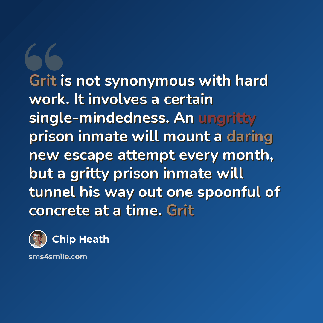“Grit is not synonymous with hard work. It involves a certain single-mindedness. An ungritty prison inmate will mount a daring new escape attempt every month, but a gritty prison inmate will tunnel his way out one spoonful of concrete at a time. Grit” quote by Chip Heath