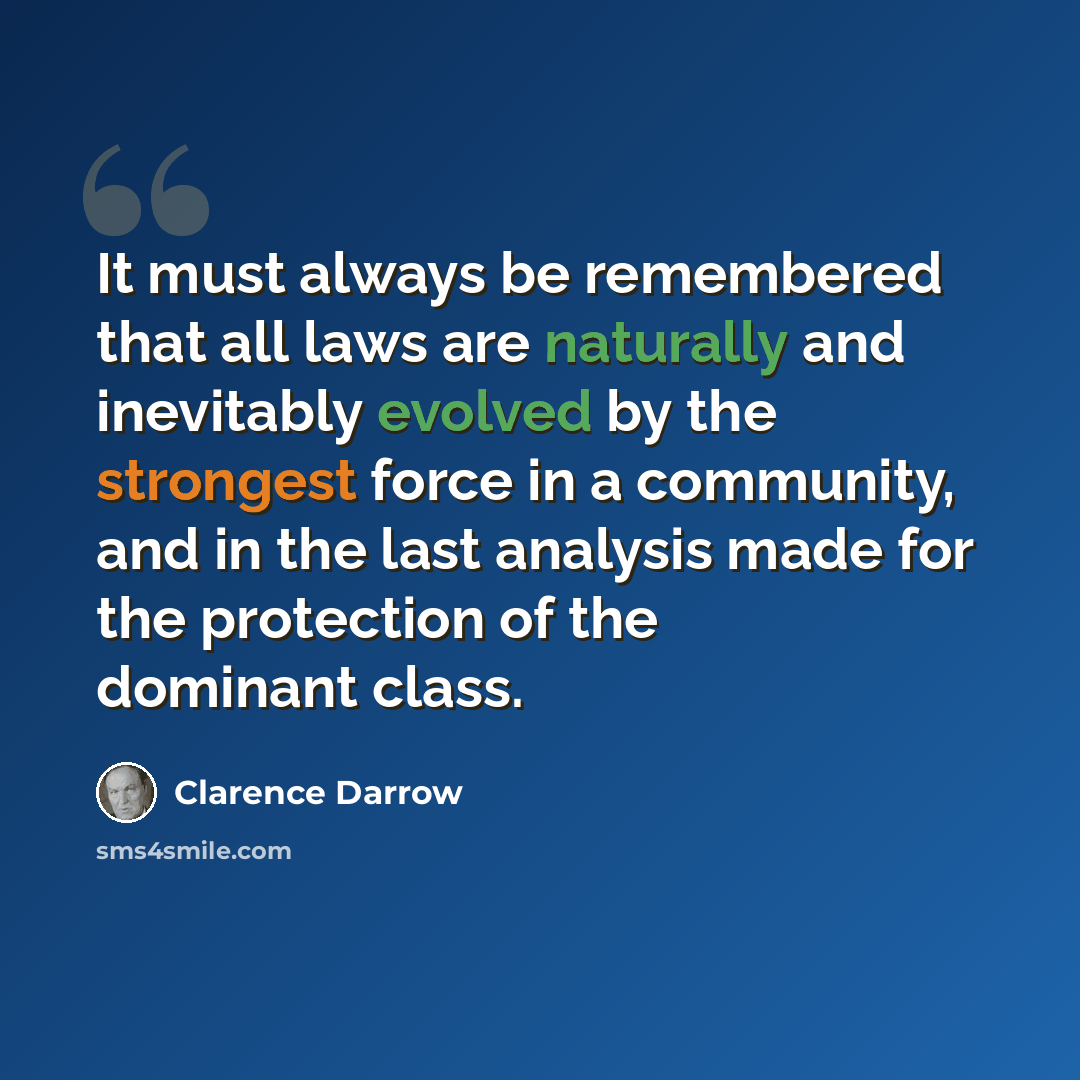 “It must always be remembered that all laws are naturally and inevitably evolved by the strongest force in a community, and in the last analysis made for the protection of the dominant class.” quote by Clarence Darrow