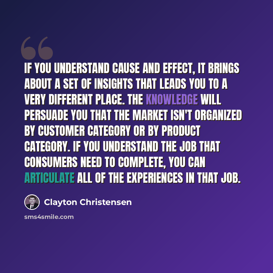 “If you understand cause and effect, it brings about a set of insights that leads you to a very different place. The knowledge will persuade you that the market isn't organized by customer category or by product category. If you understand the job that consumers need to complete, you can articulate…” quote by Clayton Christensen