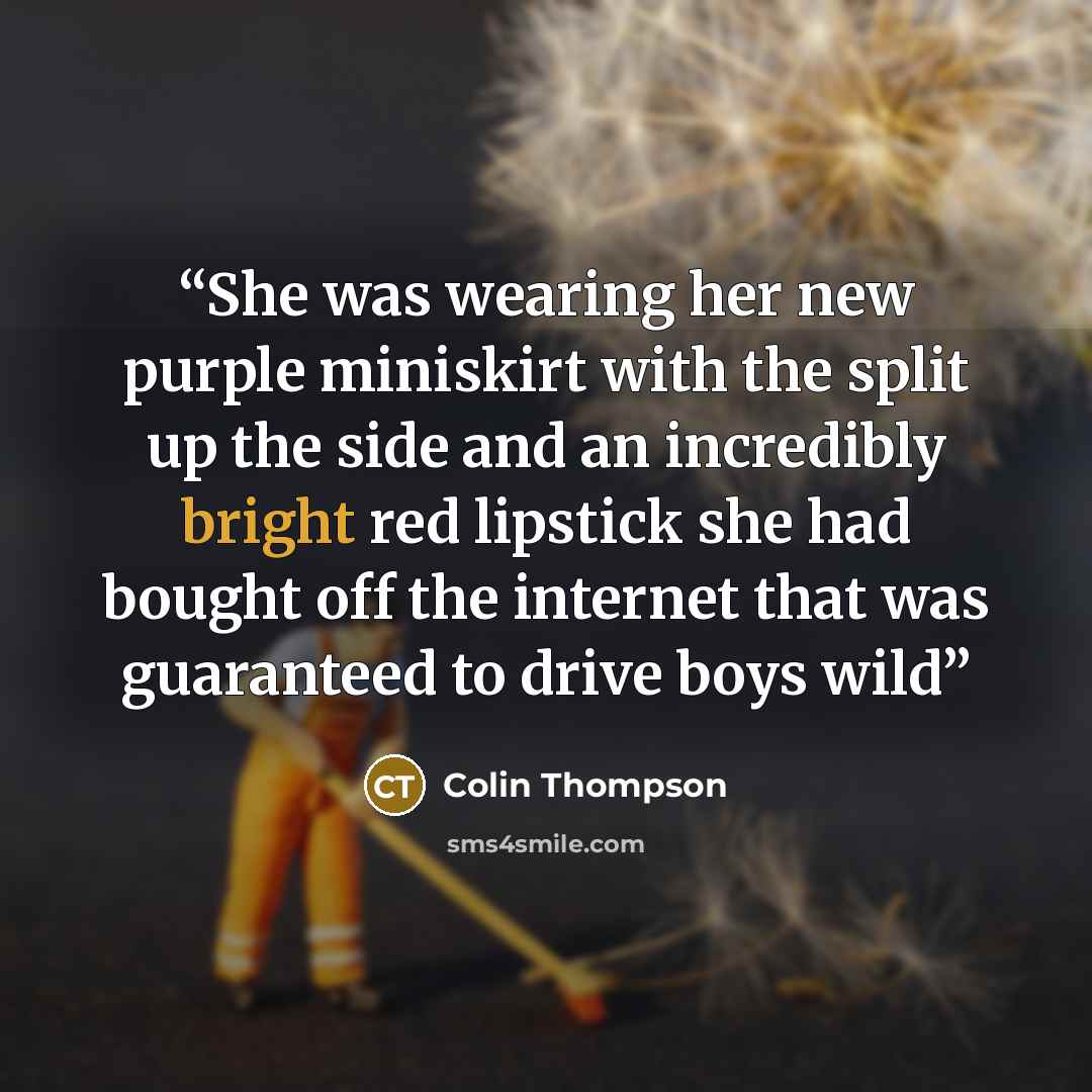 “She was wearing her new purple miniskirt with the split up the side and an incredibly bright red lipstick she had bought off the internet that was guaranteed to drive boys wild” quote by Colin Thompson