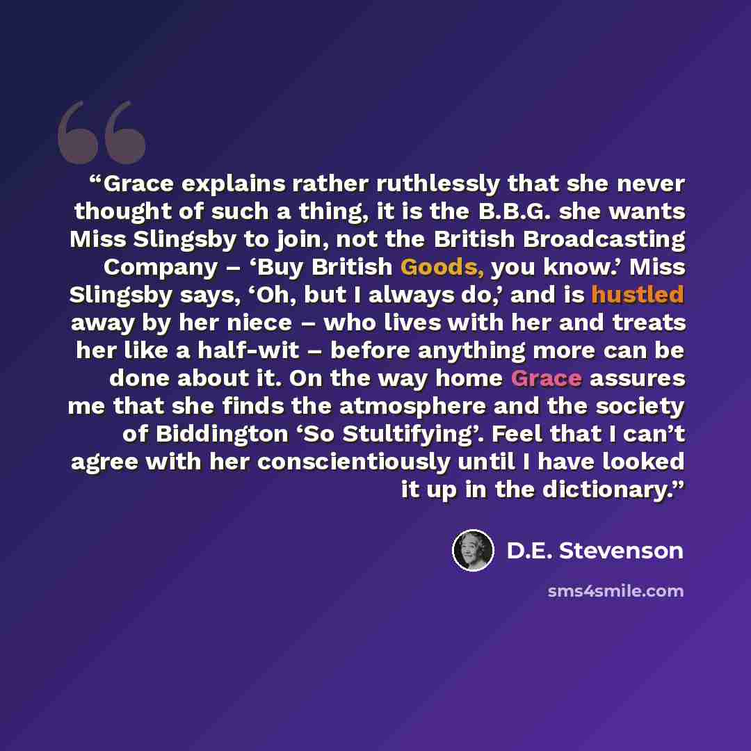 “Grace explains rather ruthlessly that she never thought of such a thing, it is the B.B.G. she wants Miss Slingsby to join, not the British Broadcasting Company – ‘Buy British Goods, you know.’ Miss Slingsby says, ‘Oh, but I always do,’ and is hustled away by her niece – who lives with her and…” quote by D.E. Stevenson