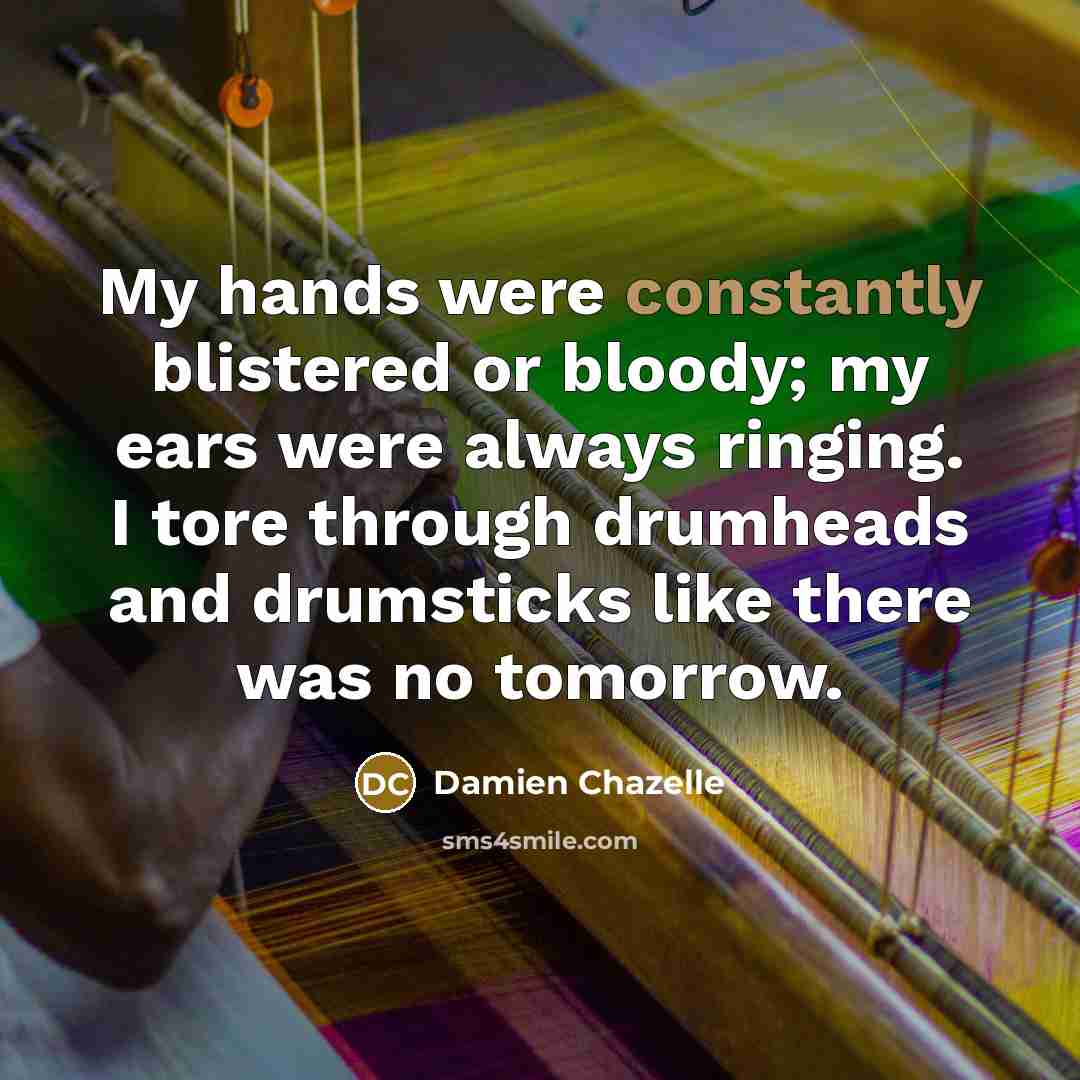 “My hands were constantly blistered or bloody; my ears were always ringing. I tore through drumheads and drumsticks like there was no tomorrow.” quote by Damien Chazelle