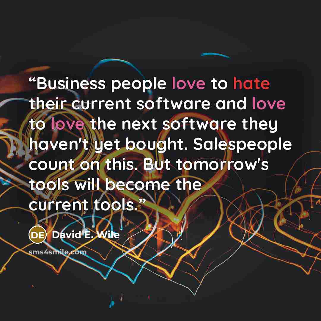 “Business people love to hate their current software and love to love the next software they haven't yet bought. Salespeople count on this. But tomorrow's tools will become the current tools.” quote by David E. Wile