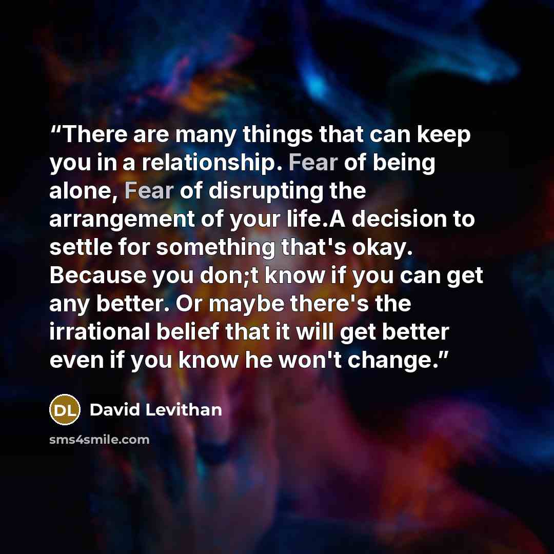 “There are many things that can keep you in a relationship. Fear of being alone, Fear of disrupting the arrangement of your life.A decision to settle for something that's okay. Because you don;t know if you can get any better. Or maybe there's the irrational belief that it will get better even if…” quote by David Levithan