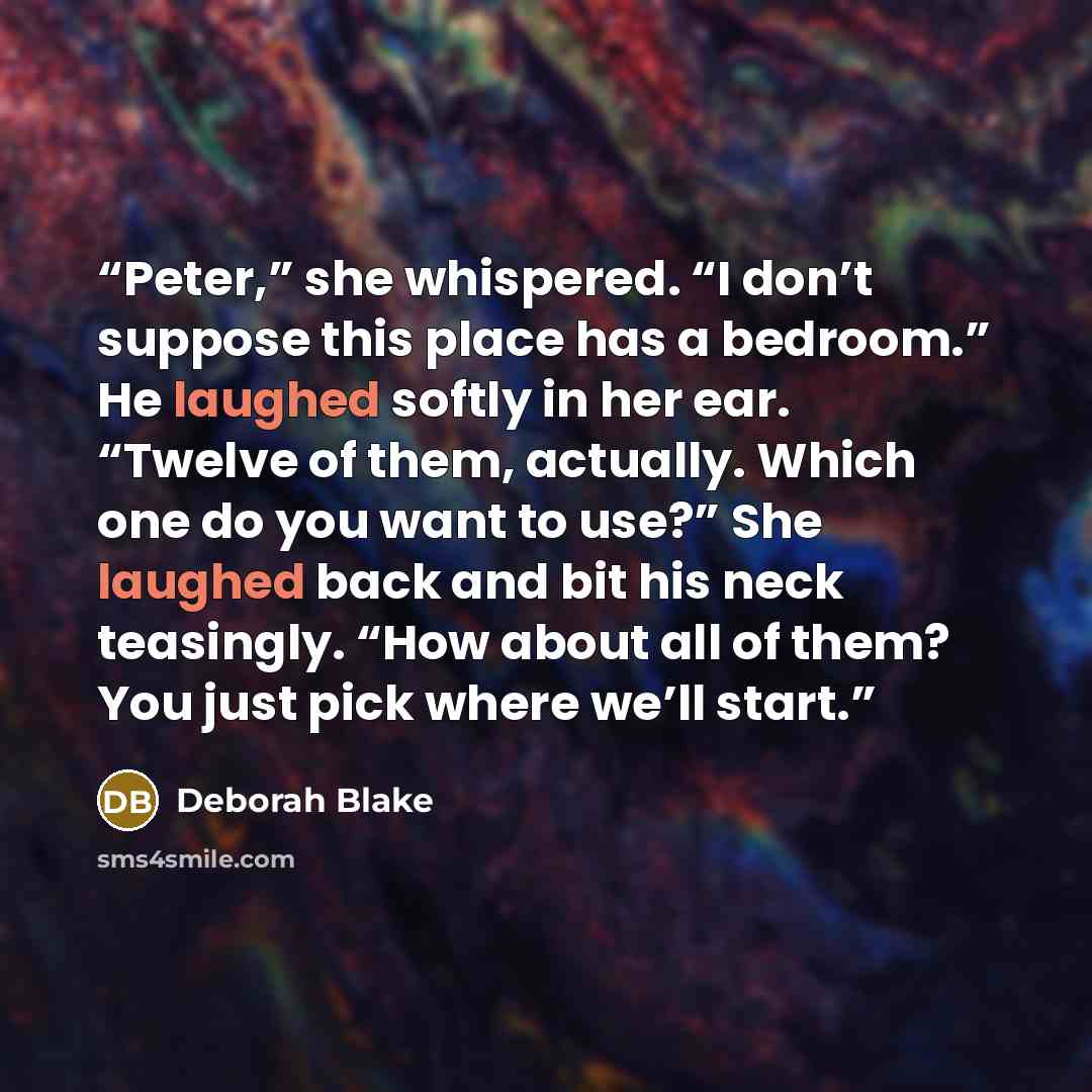 “Peter,” she whispered. “I don’t suppose this place has a bedroom.” He laughed softly in her ear. “Twelve of them, actually. Which one do you want to use?” She laughed back and bit his neck teasingly. “How about all of them? You just pick where we’ll start.” quote by Deborah Blake