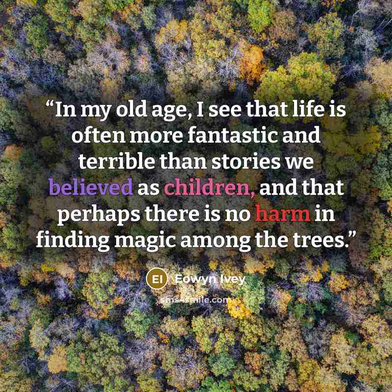 “In my old age, I see that life is often more fantastic and terrible than stories we believed as children, and that perhaps there is no harm in finding magic among the trees.” quote by Eowyn Ivey