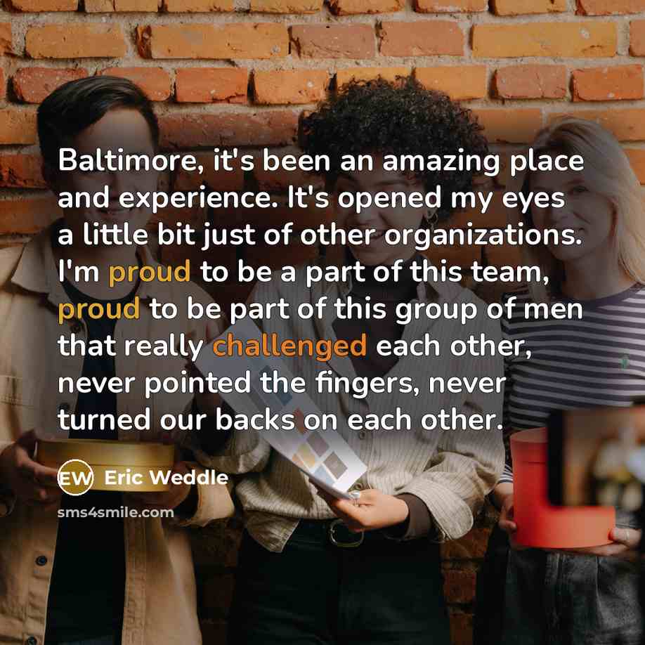 “Baltimore, it's been an amazing place and experience. It's opened my eyes a little bit just of other organizations. I'm proud to be a part of this team, proud to be part of this group of men that really challenged each other, never pointed the fingers, never turned our backs on each other.” quote by Eric Weddle