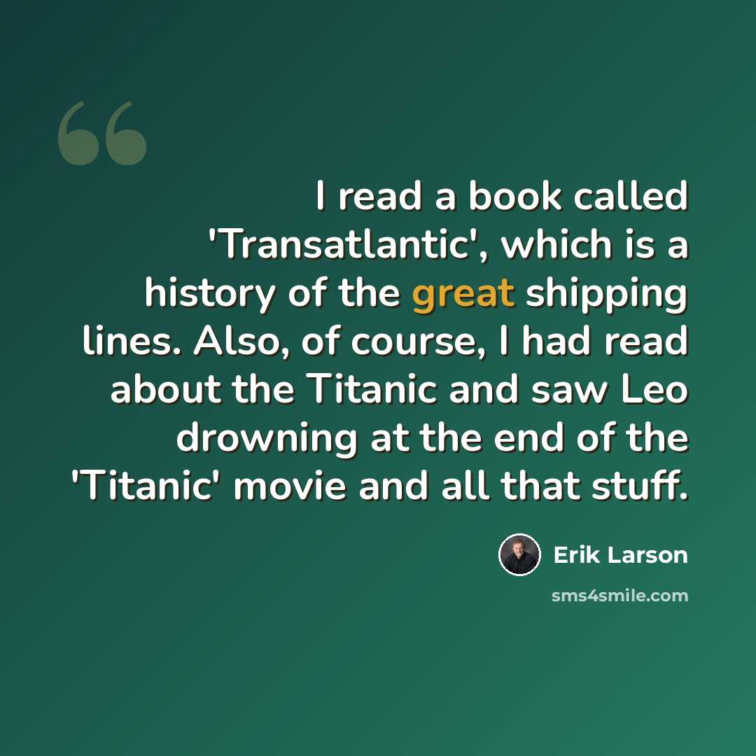 “I read a book called 'Transatlantic', which is a history of the great shipping lines. Also, of course, I had read about the Titanic and saw Leo drowning at the end of the 'Titanic' movie and all that stuff.” quote by Erik Larson