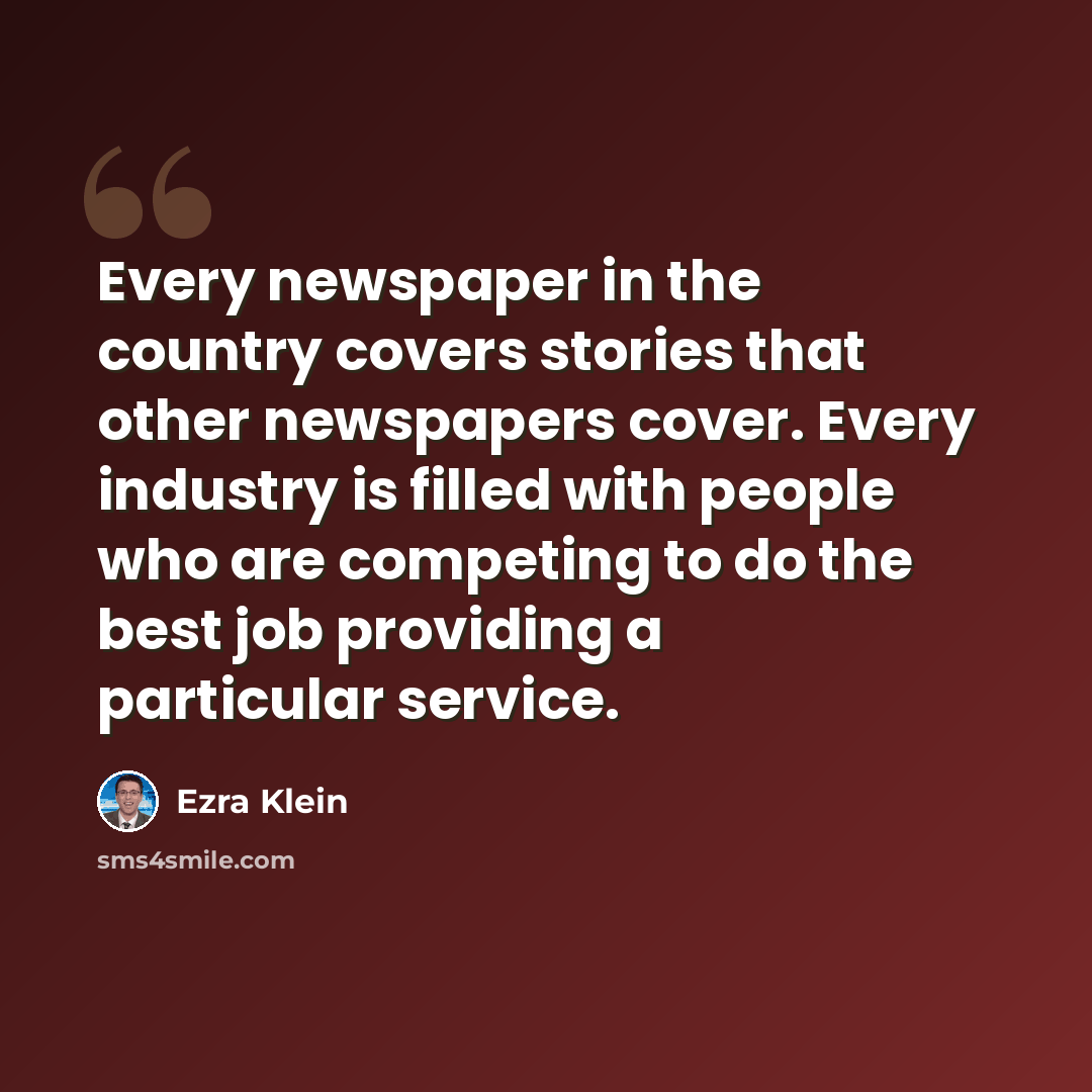 “Every newspaper in the country covers stories that other newspapers cover. Every industry is filled with people who are competing to do the best job providing a particular service.” quote by Ezra Klein