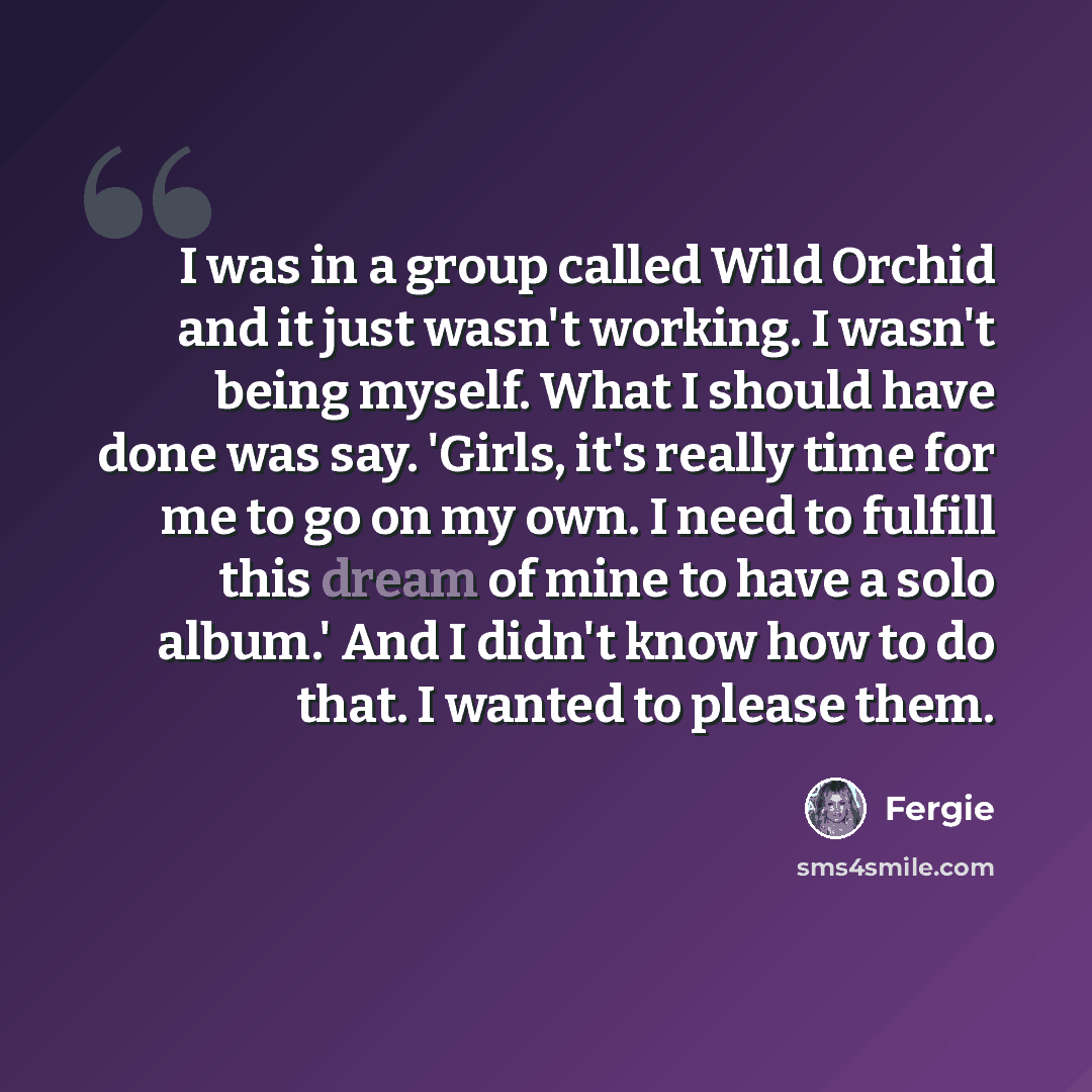 “I was in a group called Wild Orchid and it just wasn't working. I wasn't being myself. What I should have done was say. 'Girls, it's really time for me to go on my own. I need to fulfill this dream of mine to have a solo album.' And I didn't know how to do that. I wanted to please them.” quote by Fergie