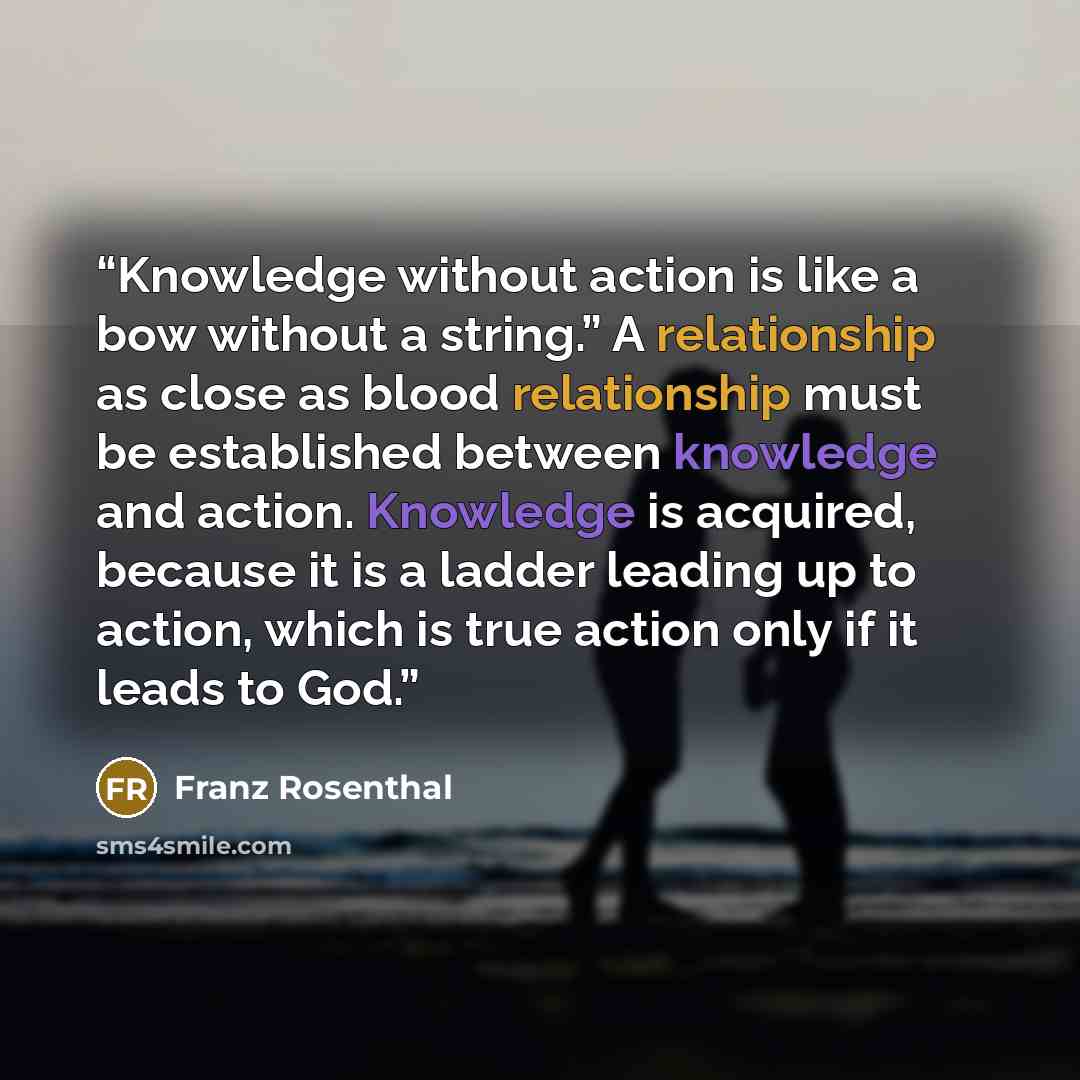 “Knowledge without action is like a bow without a string.” A relationship as close as blood relationship must be established between knowledge and action. Knowledge is acquired, because it is a ladder leading up to action, which is true action only if it leads to God.” quote by Franz Rosenthal