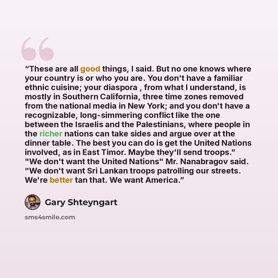 “These are all good things, I said. But no one knows where your country is or who you are. You don't have a familiar ethnic cuisine; your diaspora , from what I understand, is mostly in Southern California, three time zones removed from the national media in New York; and you don't have a…” quote by Gary Shteyngart