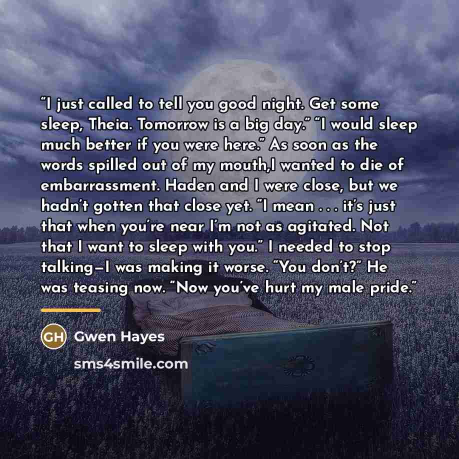“I just called to tell you good night. Get some sleep, Theia. Tomorrow is a big day.” “I would sleep much better if you were here.” As soon as the words spilled out of my mouth,I wanted to die of embarrassment. Haden and I were close, but we hadn’t gotten that close yet. “I mean . . . it’s just…” quote by Gwen Hayes