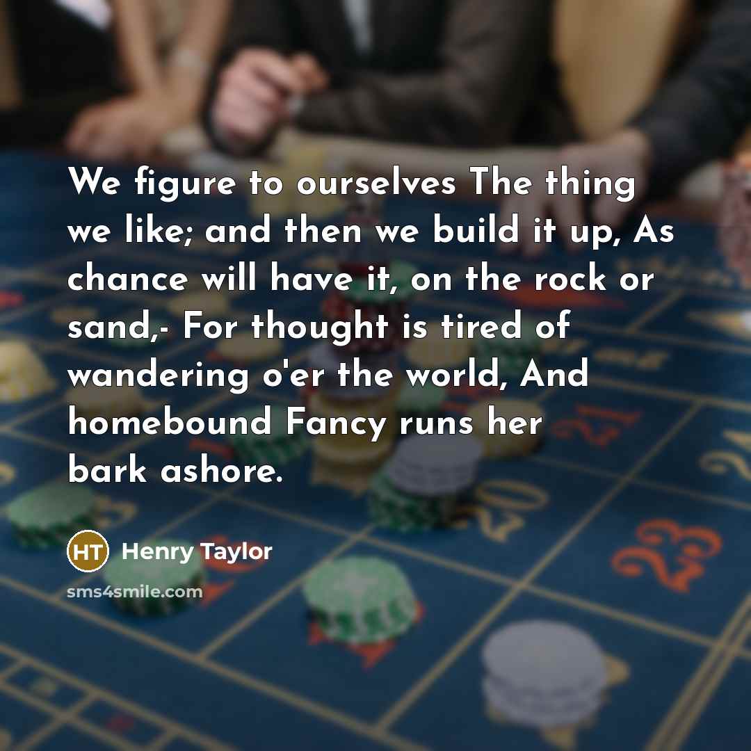 “We figure to ourselves The thing we like; and then we build it up, As chance will have it, on the rock or sand,- For thought is tired of wandering o'er the world, And homebound Fancy runs her bark ashore.” quote by Henry Taylor