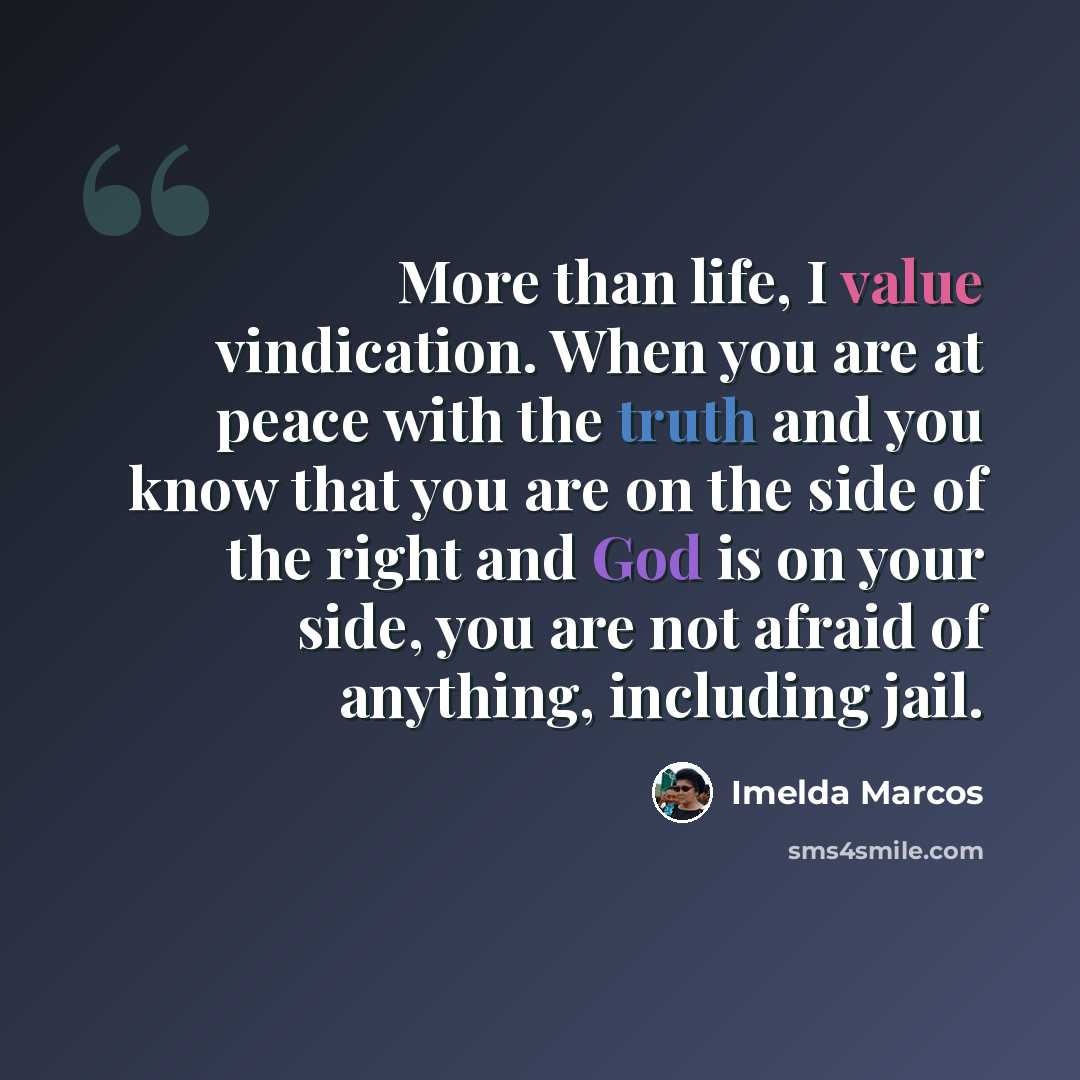 “More than life, I value vindication. When you are at peace with the truth and you know that you are on the side of the right and God is on your side, you are not afraid of anything, including jail.” quote by Imelda Marcos