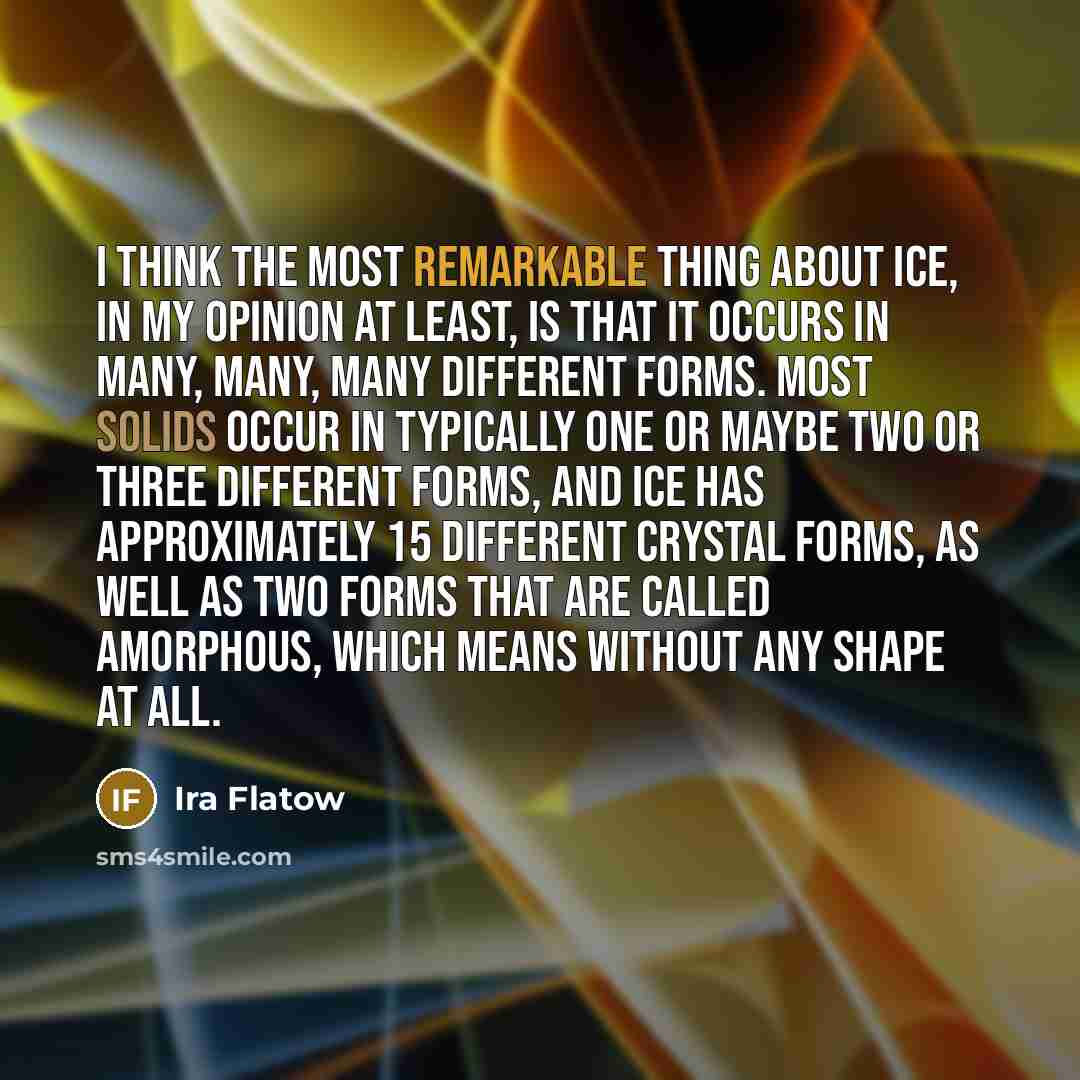 “I think the most remarkable thing about ice, in my opinion at least, is that it occurs in many, many, many different forms. Most solids occur in typically one or maybe two or three different forms, and ice has approximately 15 different crystal forms, as well as two forms that are called…” quote by Ira Flatow