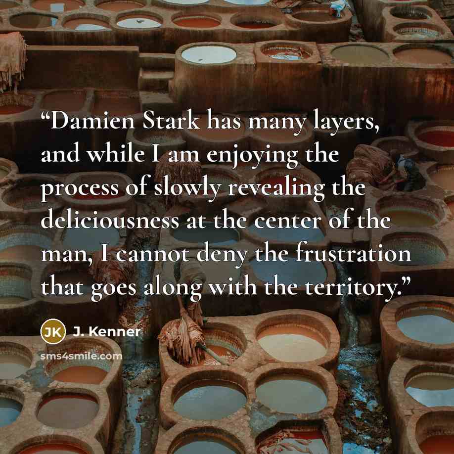 “Damien Stark has many layers, and while I am enjoying the process of slowly revealing the deliciousness at the center of the man, I cannot deny the frustration that goes along with the territory.” quote by J. Kenner