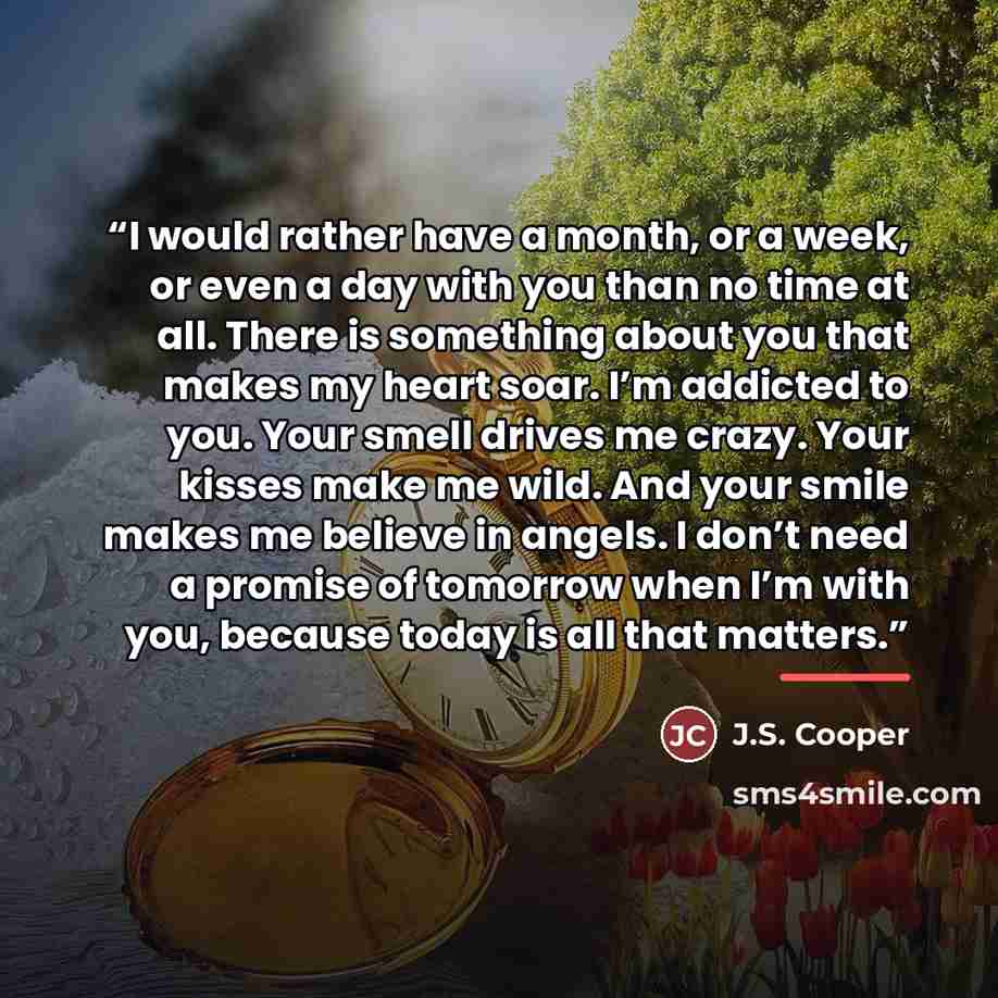 “I would rather have a month, or a week, or even a day with you than no time at all. There is something about you that makes my heart soar. I’m addicted to you. Your smell drives me crazy. Your kisses make me wild. And your smile makes me believe in angels. I don’t need a promise of tomorrow when…” quote by J.S. Cooper
