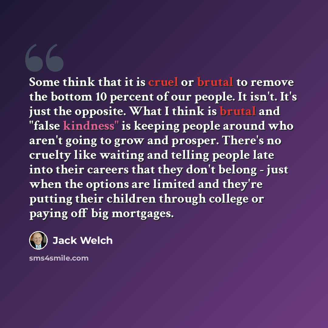 “Some think that it is cruel or brutal to remove the bottom 10 percent of our people. It isn't. It's just the opposite. What I think is brutal and "false kindness" is keeping people around who aren't going to grow and prosper. There's no cruelty like waiting and telling people late into their…” quote by Jack Welch