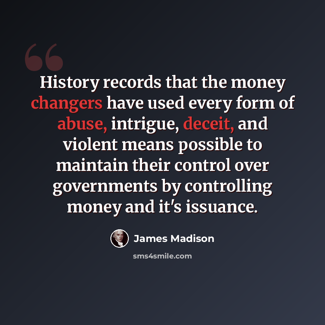 “History records that the money changers have used every form of abuse, intrigue, deceit, and violent means possible to maintain their control over governments by controlling money and it's issuance.” quote by James Madison