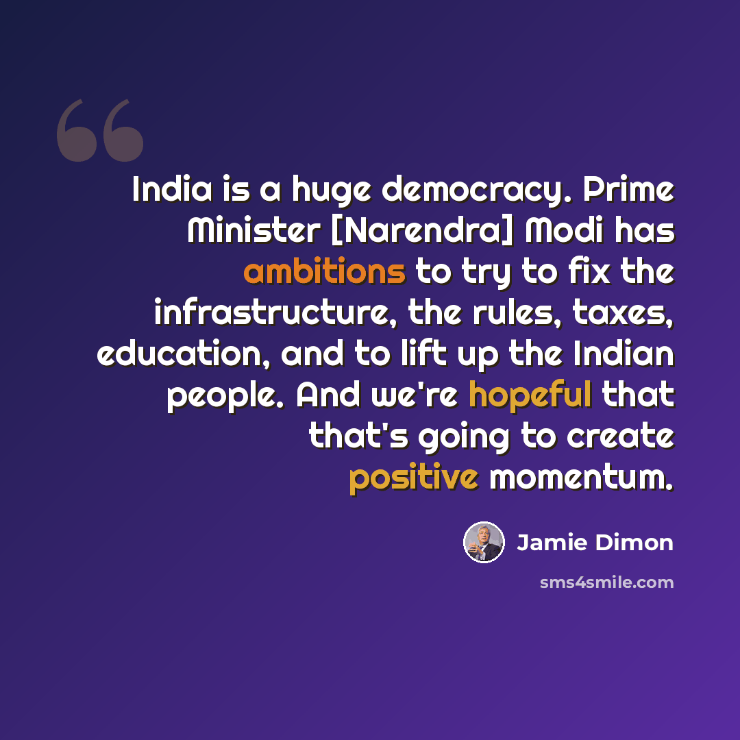 “India is a huge democracy. Prime Minister [Narendra] Modi has ambitions to try to fix the infrastructure, the rules, taxes, education, and to lift up the Indian people. And we're hopeful that that's going to create positive momentum.” quote by Jamie Dimon