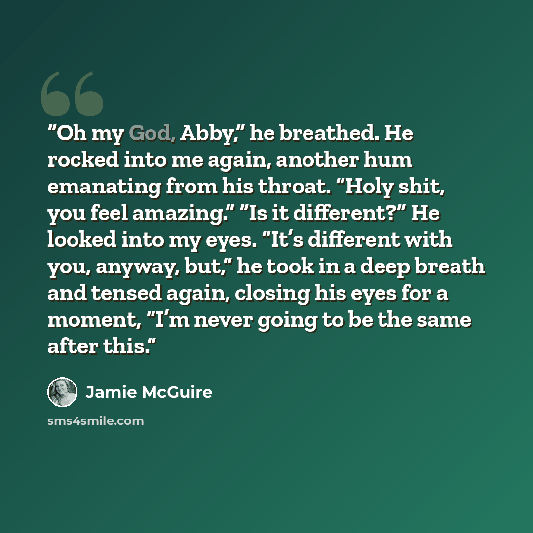 “Oh my God, Abby,” he breathed. He rocked into me again, another hum emanating from his throat. “Holy shit, you feel amazing.” “Is it different?” He looked into my eyes. “It’s different with you, anyway, but,” he took in a deep breath and tensed again, closing his eyes for a moment, “I’m never…” quote by Jamie McGuire