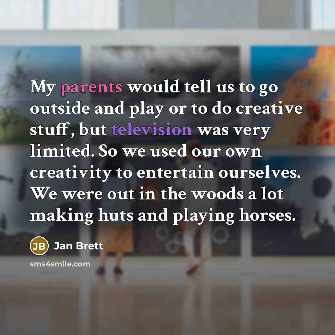 “My parents would tell us to go outside and play or to do creative stuff, but television was very limited. So we used our own creativity to entertain ourselves. We were out in the woods a lot making huts and playing horses.” quote by Jan Brett