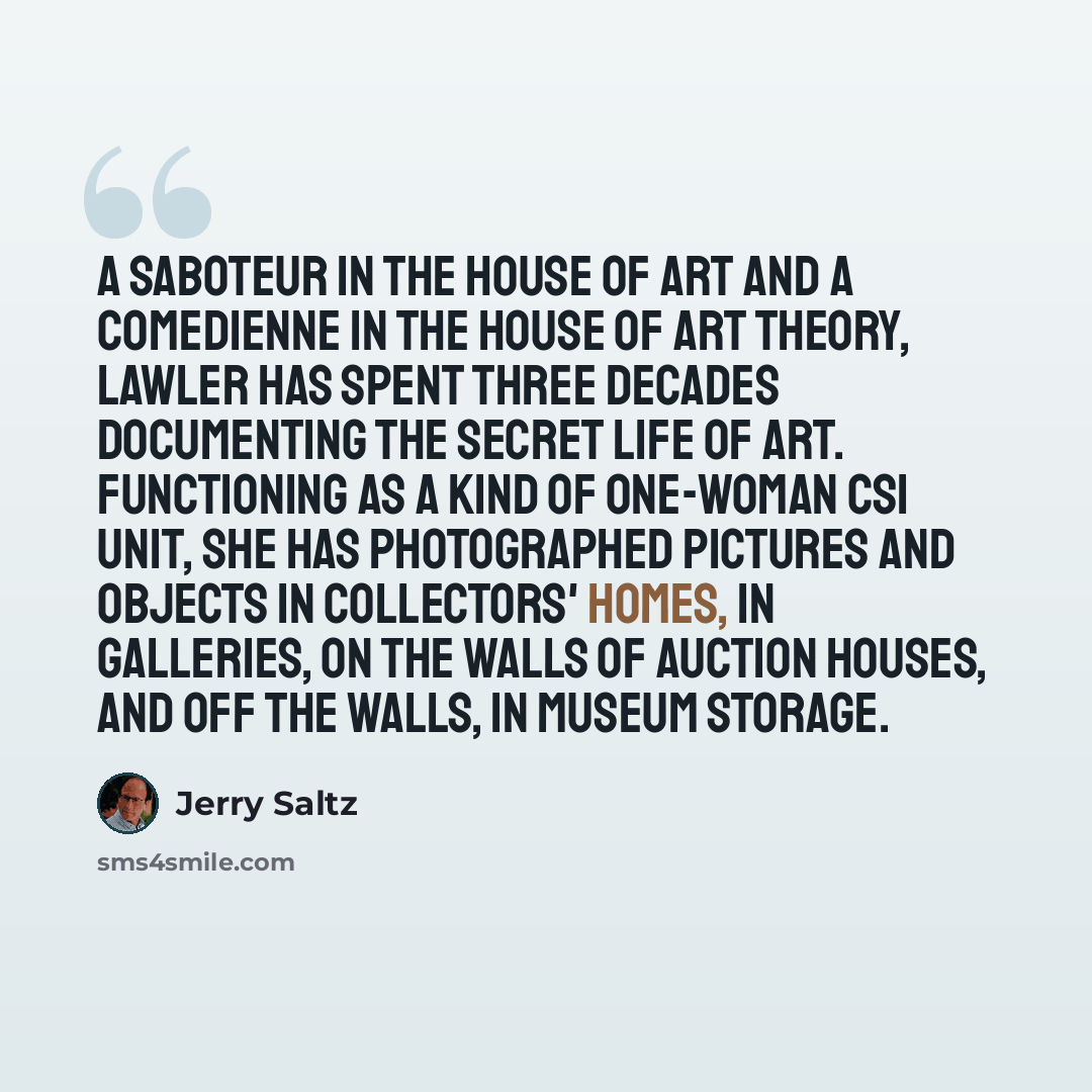 “A saboteur in the house of art and a comedienne in the house of art theory, Lawler has spent three decades documenting the secret life of art. Functioning as a kind of one-woman CSI unit, she has photographed pictures and objects in collectors' homes, in galleries, on the walls of auction houses…” quote by Jerry Saltz