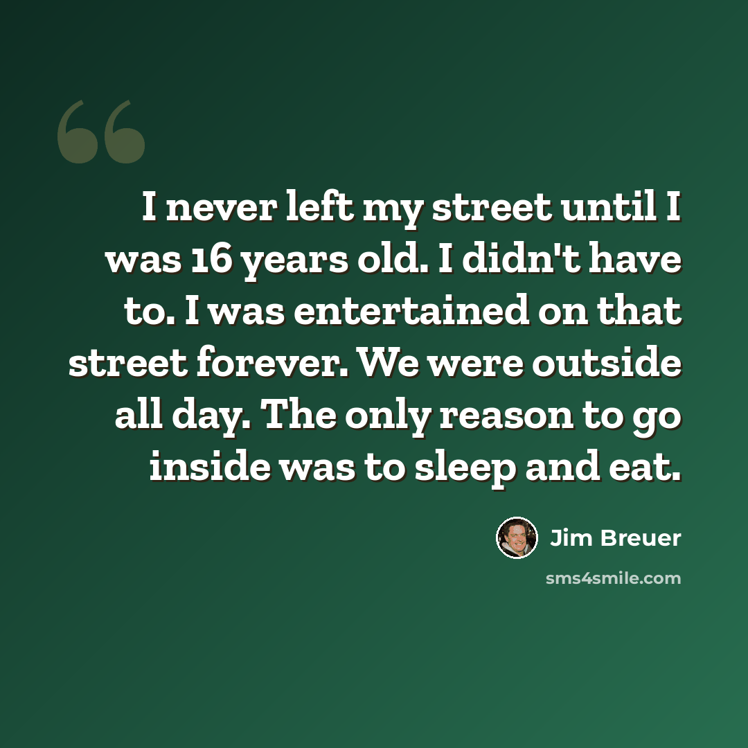“I never left my street until I was 16 years old. I didn't have to. I was entertained on that street forever. We were outside all day. The only reason to go inside was to sleep and eat.” quote by Jim Breuer
