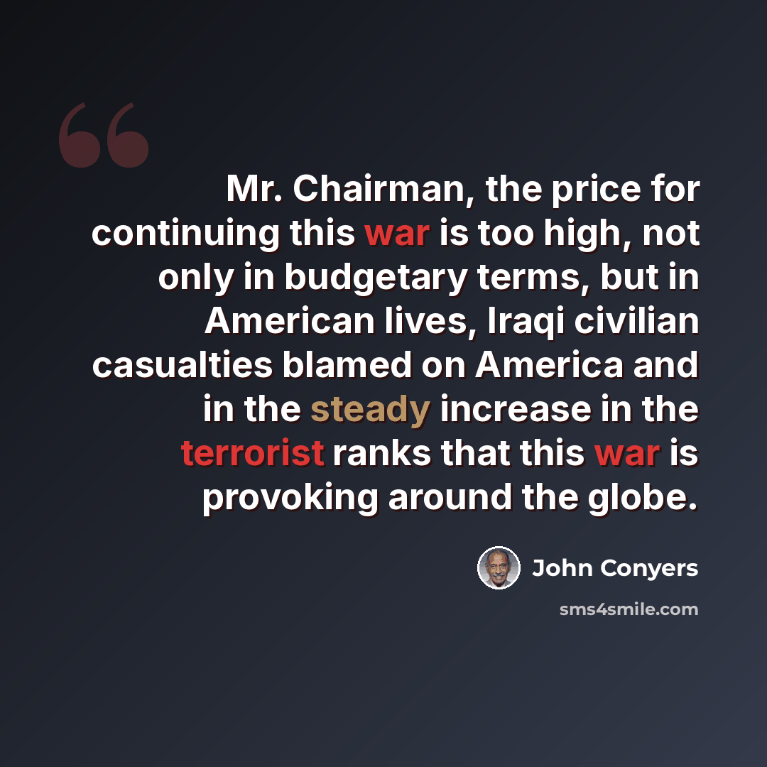 “Mr. Chairman, the price for continuing this war is too high, not only in budgetary terms, but in American lives, Iraqi civilian casualties blamed on America and in the steady increase in the terrorist ranks that this war is provoking around the globe.” quote by John Conyers