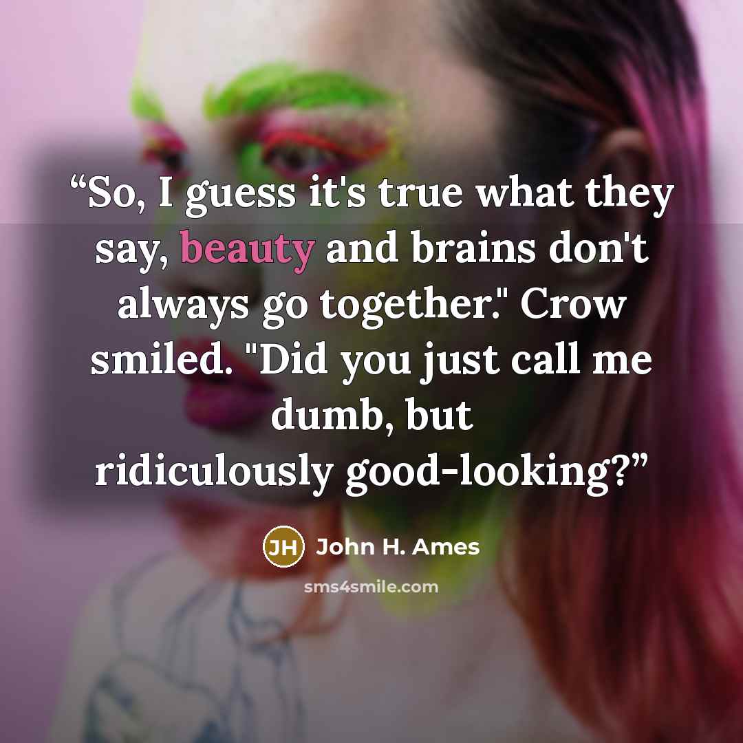 “So, I guess it's true what they say, beauty and brains don't always go together." Crow smiled. "Did you just call me dumb, but ridiculously good-looking?” quote by John H. Ames