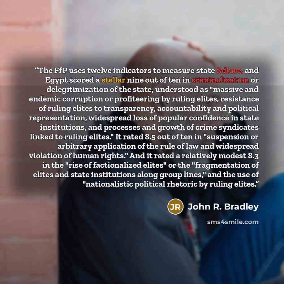 “The FfP uses twelve indicators to measure state failure, and Egypt scored a stellar nine out of ten in criminalization or delegitimization of the state, understood as "massive and endemic corruption or profiteering by ruling elites, resistance of ruling elites to transparency, accountability and…” quote by John R. Bradley