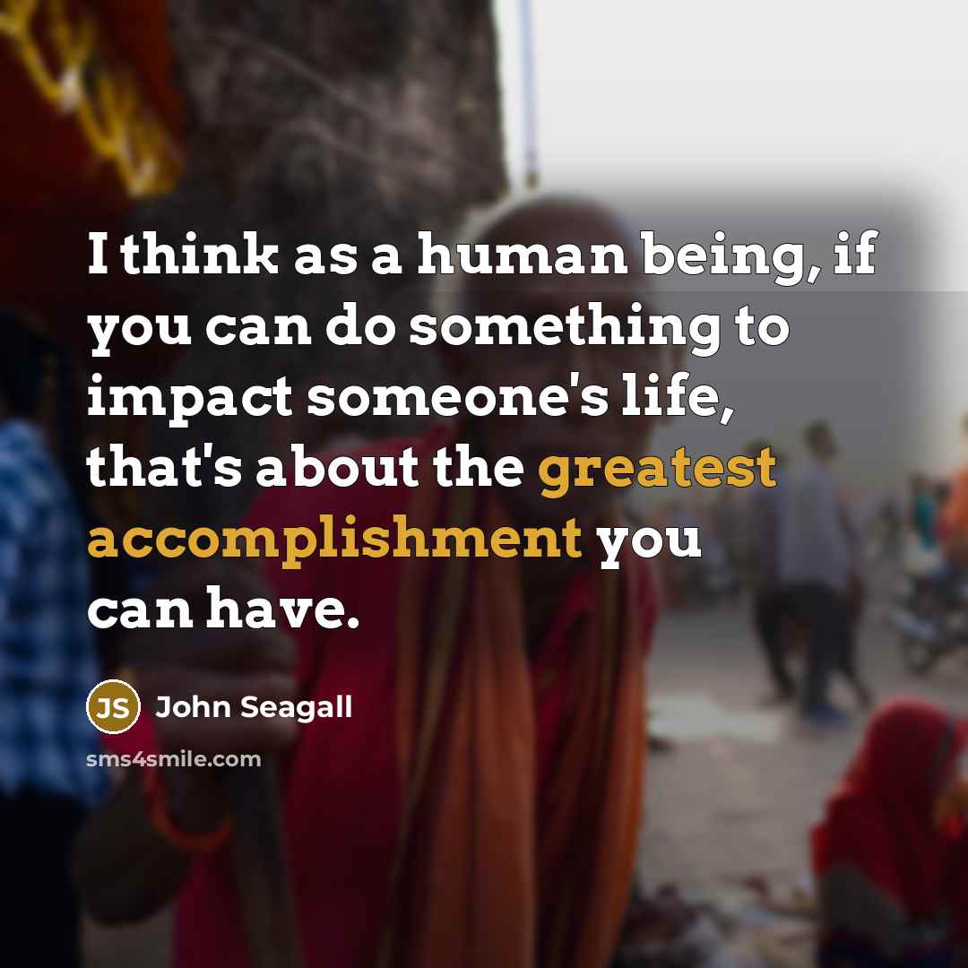 “I think as a human being, if you can do something to impact someone's life, that's about the greatest accomplishment you can have.” quote by John Seagall