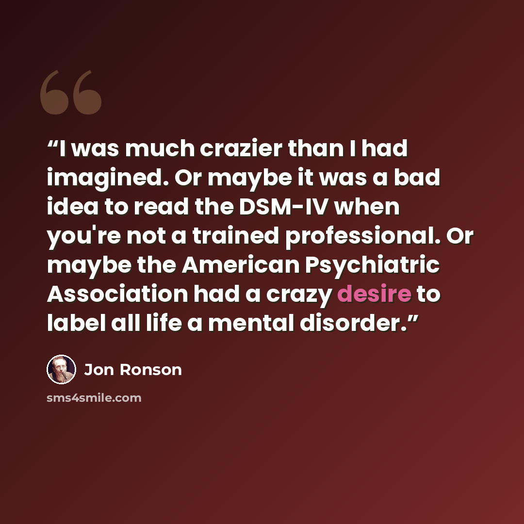 “I was much crazier than I had imagined. Or maybe it was a bad idea to read the DSM-IV when you're not a trained professional. Or maybe the American Psychiatric Association had a crazy desire to label all life a mental disorder.” quote by Jon Ronson