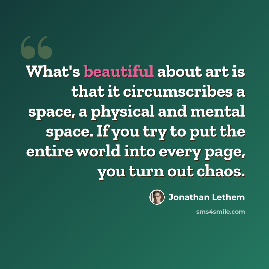 “What's beautiful about art is that it circumscribes a space, a physical and mental space. If you try to put the entire world into every page, you turn out chaos.” quote by Jonathan Lethem