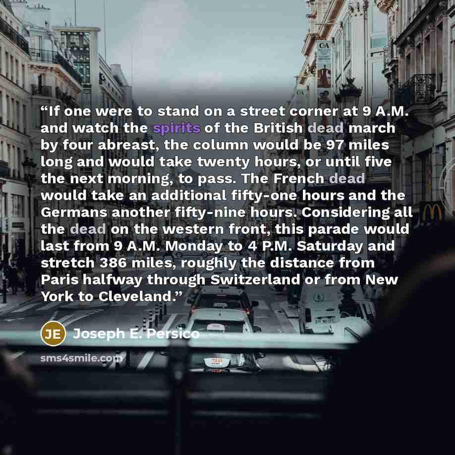 “If one were to stand on a street corner at 9 A.M. and watch the spirits of the British dead march by four abreast, the column would be 97 miles long and would take twenty hours, or until five the next morning, to pass. The French dead would take an additional fifty-one hours and the Germans…” quote by Joseph E. Persico
