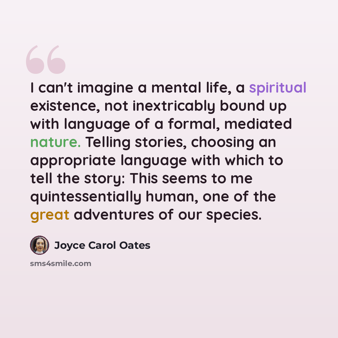 “I can't imagine a mental life, a spiritual existence, not inextricably bound up with language of a formal, mediated nature. Telling stories, choosing an appropriate language with which to tell the story: This seems to me quintessentially human, one of the great adventures of our species.” quote by Joyce Carol Oates