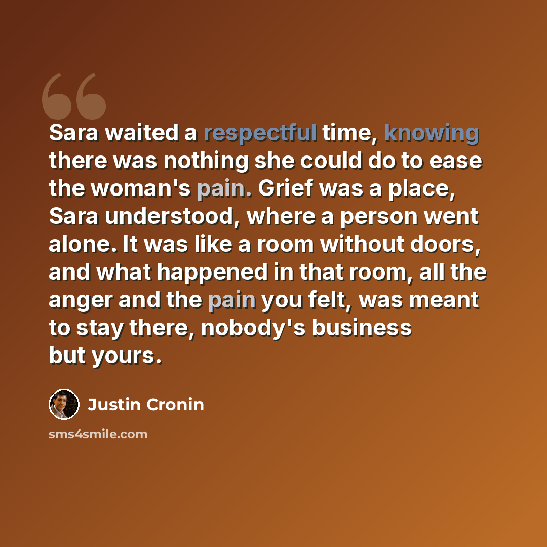 “Sara waited a respectful time, knowing there was nothing she could do to ease the woman's pain. Grief was a place, Sara understood, where a person went alone. It was like a room without doors, and what happened in that room, all the anger and the pain you felt, was meant to stay there, nobody's…” quote by Justin Cronin