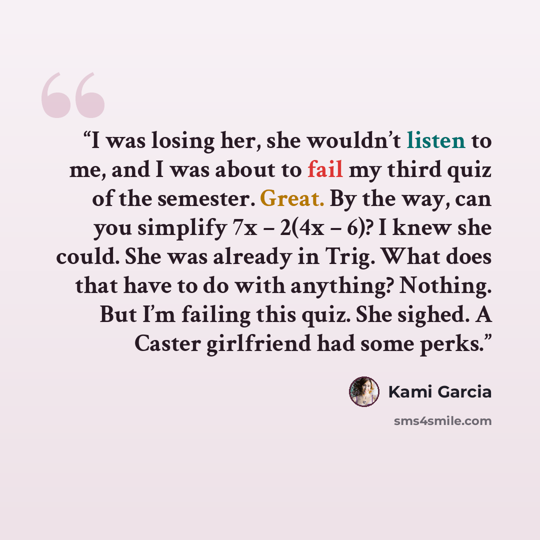 “I was losing her, she wouldn’t listen to me, and I was about to fail my third quiz of the semester. Great. By the way, can you simplify 7x – 2(4x – 6)? I knew she could. She was already in Trig. What does that have to do with anything? Nothing. But I’m failing this quiz. She sighed. A Caster…” quote by Kami Garcia