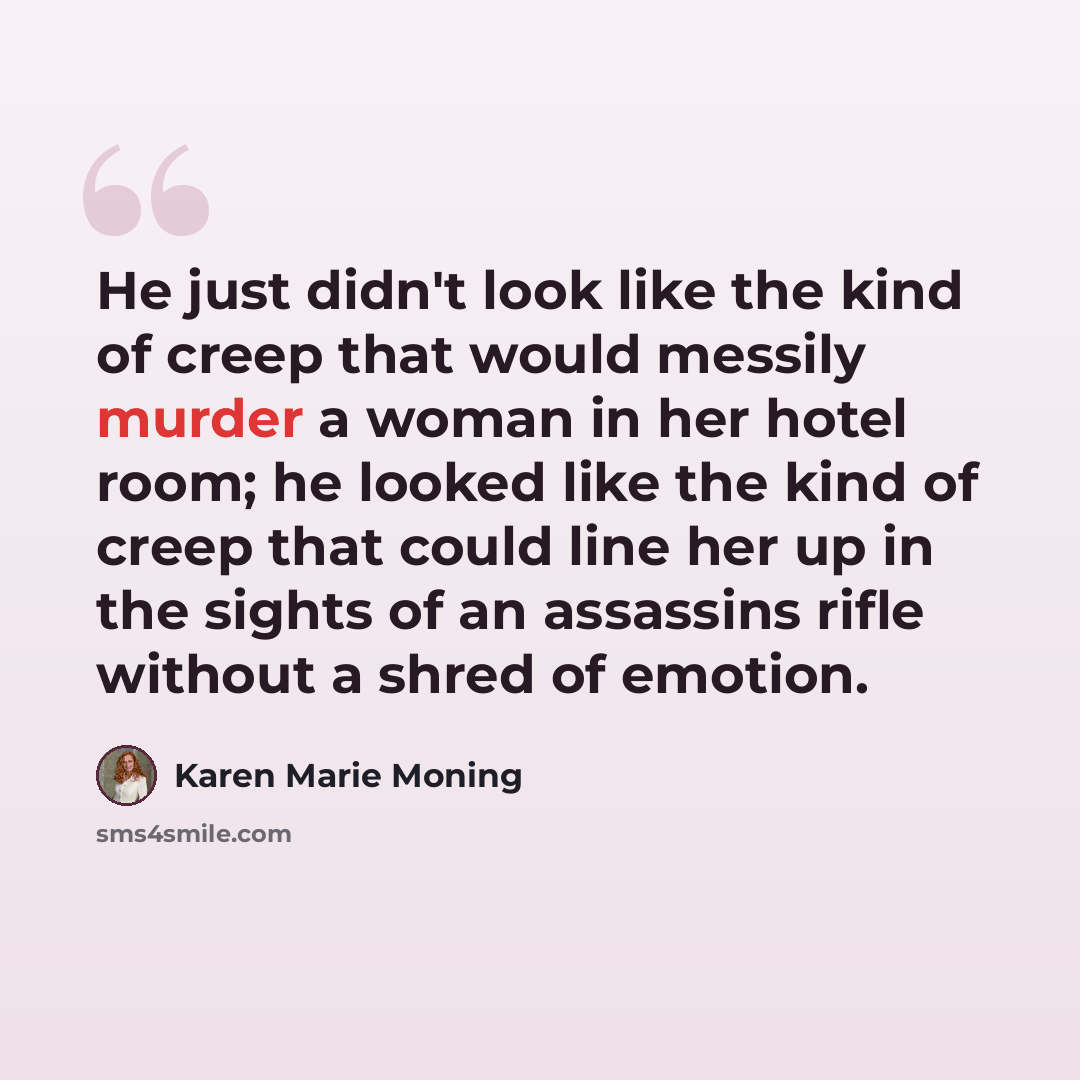 “He just didn't look like the kind of creep that would messily murder a woman in her hotel room; he looked like the kind of creep that could line her up in the sights of an assassins rifle without a shred of emotion.” quote by Karen Marie Moning