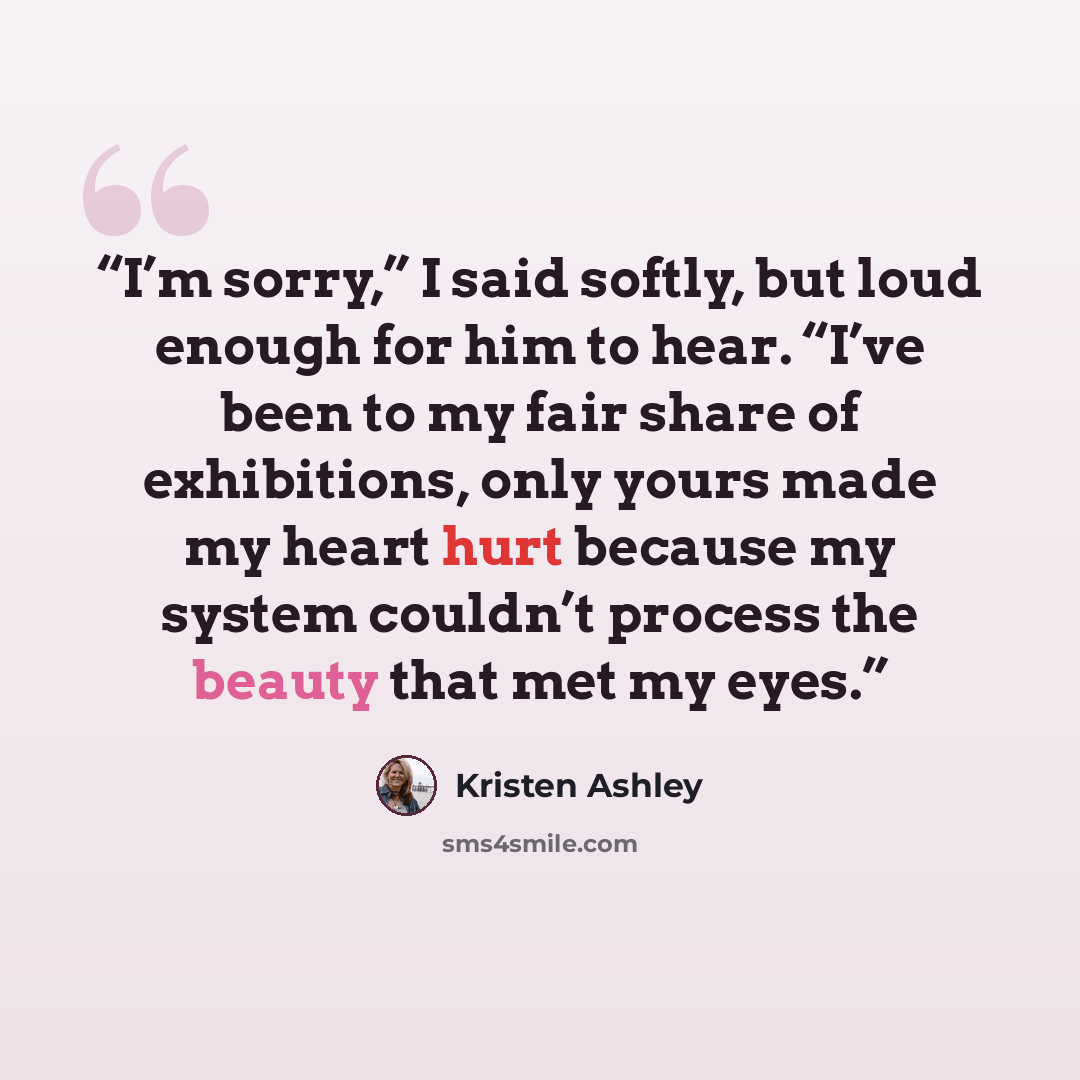 “I’m sorry,” I said softly, but loud enough for him to hear. “I’ve been to my fair share of exhibitions, only yours made my heart hurt because my system couldn’t process the beauty that met my eyes.” quote by Kristen Ashley