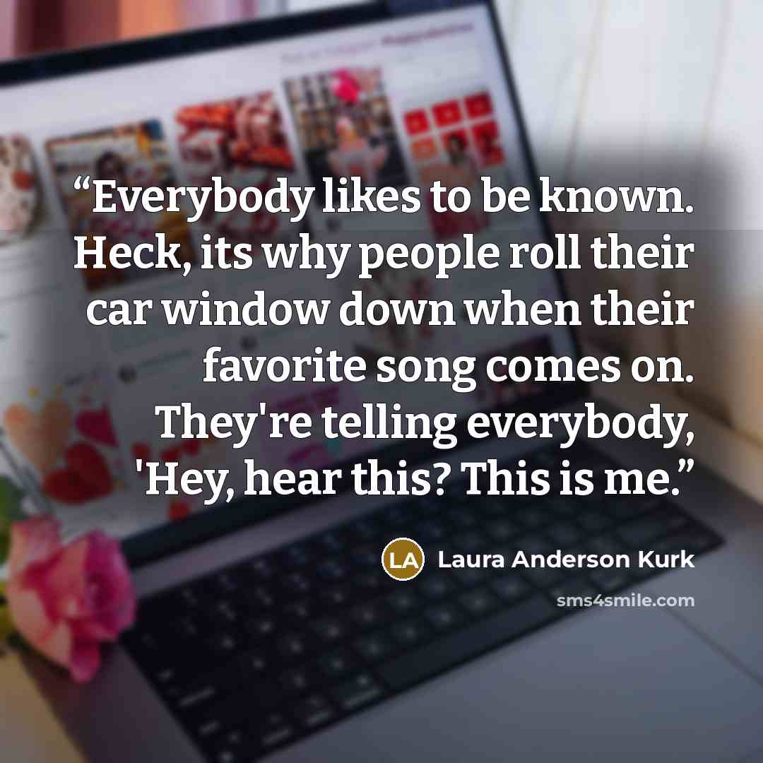 “Everybody likes to be known. Heck, its why people roll their car window down when their favorite song comes on. They're telling everybody, 'Hey, hear this? This is me.” quote by Laura Anderson Kurk