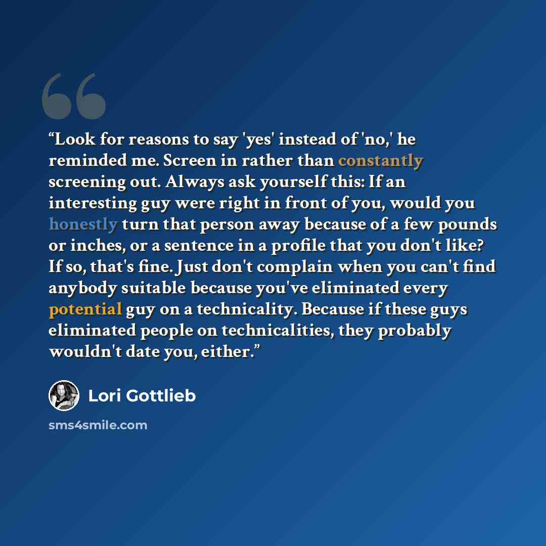 “Look for reasons to say 'yes' instead of 'no,' he reminded me. Screen in rather than constantly screening out. Always ask yourself this: If an interesting guy were right in front of you, would you honestly turn that person away because of a few pounds or inches, or a sentence in a profile that you…” quote by Lori Gottlieb