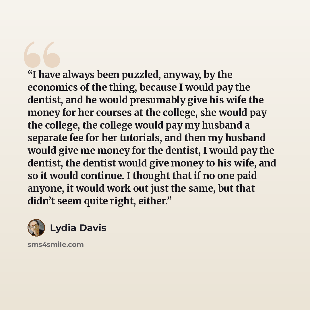 “I have always been puzzled, anyway, by the economics of the thing, because I would pay the dentist, and he would presumably give his wife the money for her courses at the college, she would pay the college, the college would pay my husband a separate fee for her tutorials, and then my husband…” quote by Lydia Davis