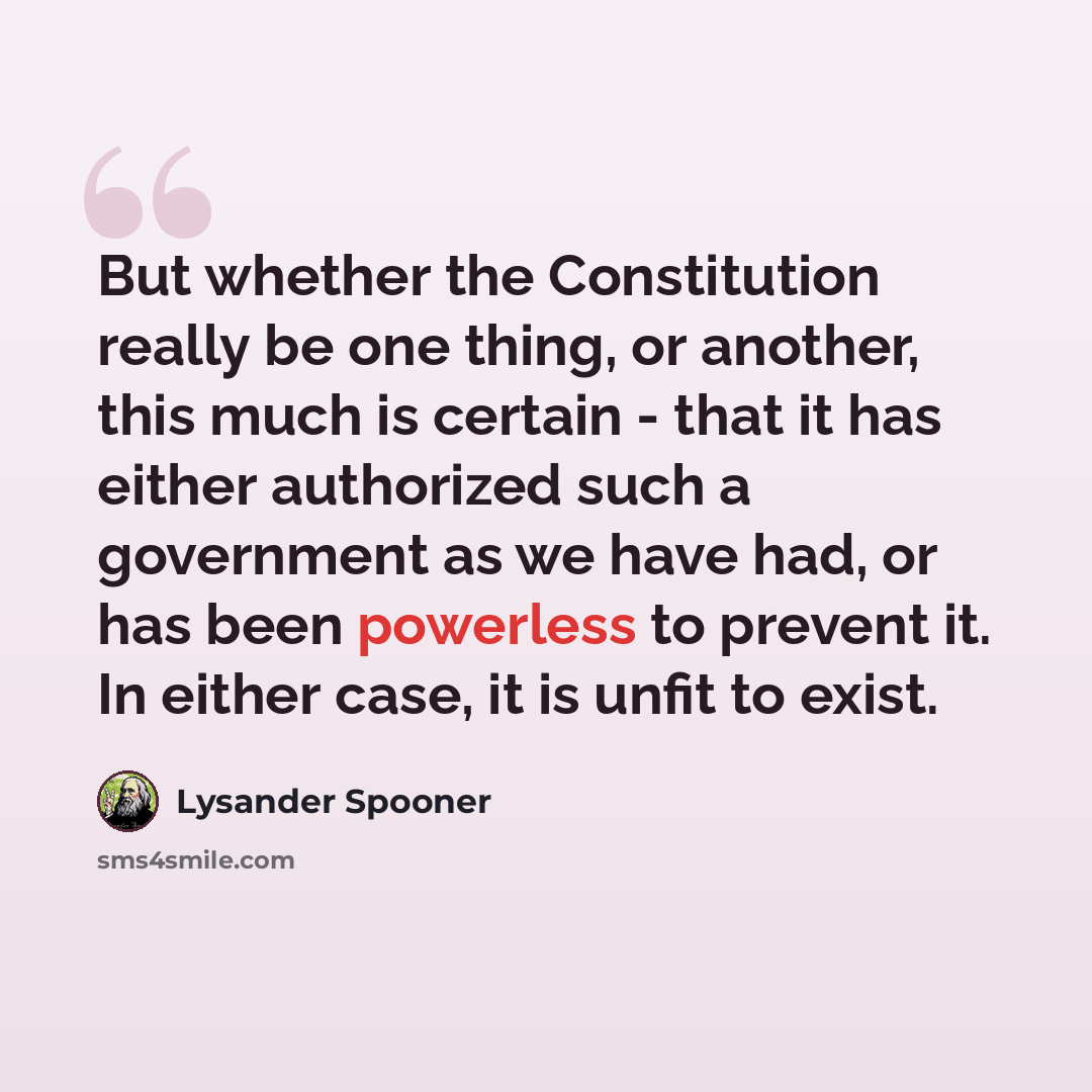 “But whether the Constitution really be one thing, or another, this much is certain - that it has either authorized such a government as we have had, or has been powerless to prevent it. In either case, it is unfit to exist.” quote by Lysander Spooner