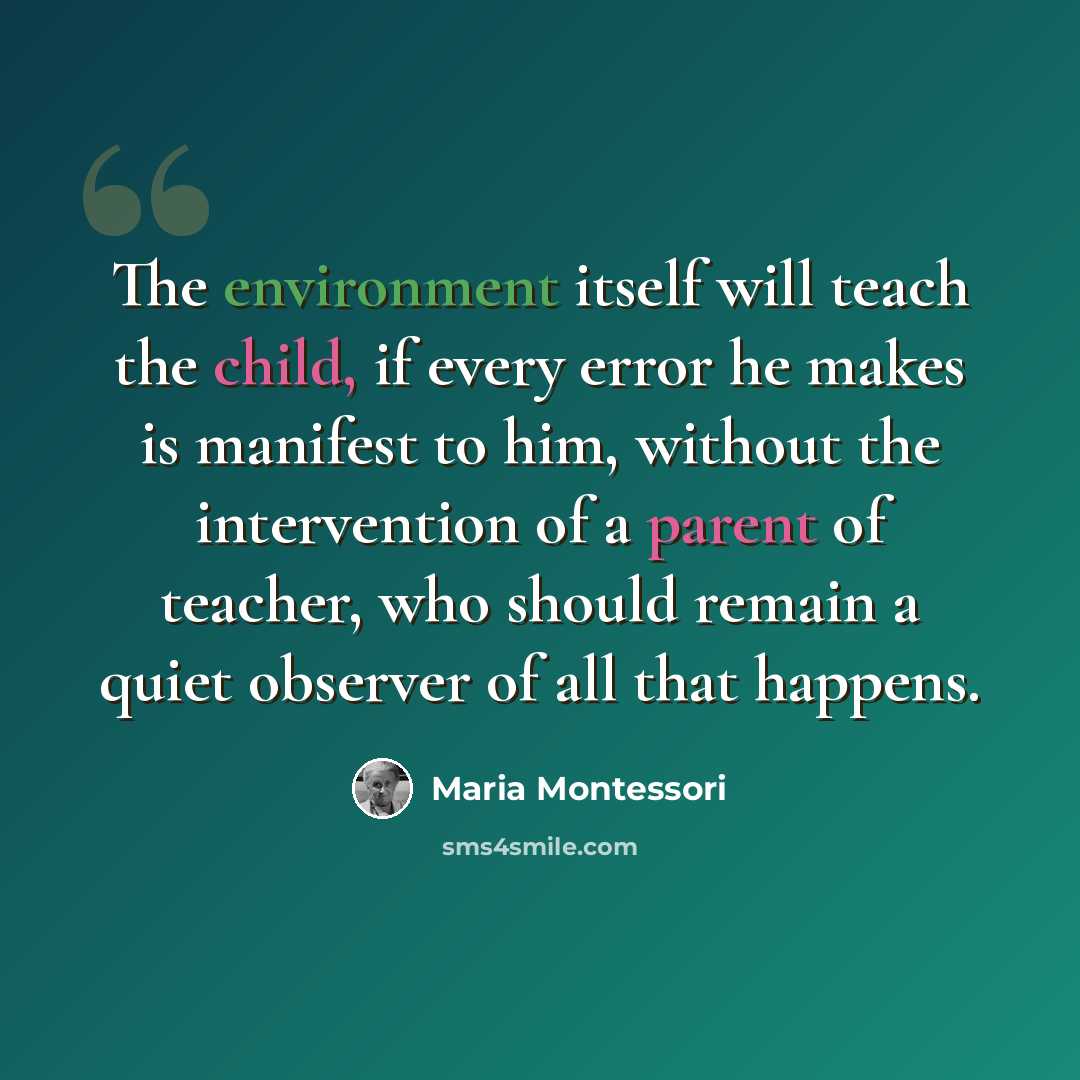 “The environment itself will teach the child, if every error he makes is manifest to him, without the intervention of a parent of teacher, who should remain a quiet observer of all that happens.” quote by Maria Montessori