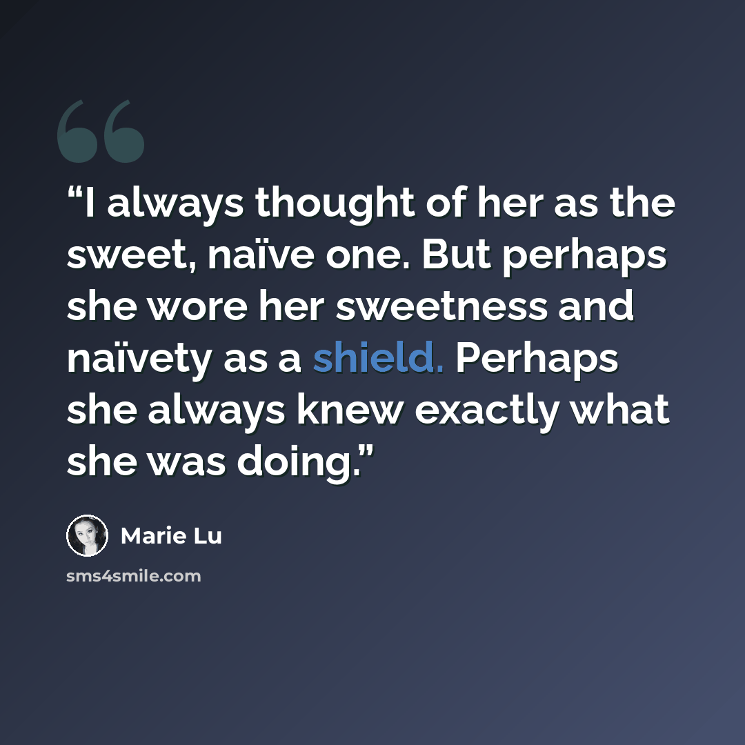 “I always thought of her as the sweet, naïve one. But perhaps she wore her sweetness and naïvety as a shield. Perhaps she always knew exactly what she was doing.” quote by Marie Lu
